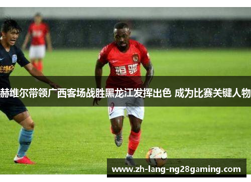 赫维尔带领广西客场战胜黑龙江发挥出色 成为比赛关键人物