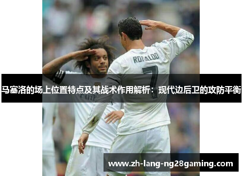 马塞洛的场上位置特点及其战术作用解析：现代边后卫的攻防平衡