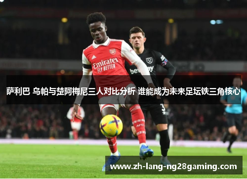 萨利巴 乌帕与楚阿梅尼三人对比分析 谁能成为未来足坛铁三角核心 萨利巴 乌帕与楚阿梅尼三人对比分析 谁能成为未来足坛铁三角核心