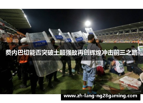 费内巴切能否突破土超强敌再创辉煌冲击前三之路 费内巴切能否突破土超强敌再创辉煌冲击前三之路