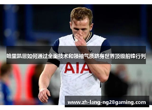 哈里凯恩如何通过全面技术和领袖气质跻身世界顶级前锋行列 哈里凯恩如何通过全面技术和领袖气质跻身世界顶级前锋行列