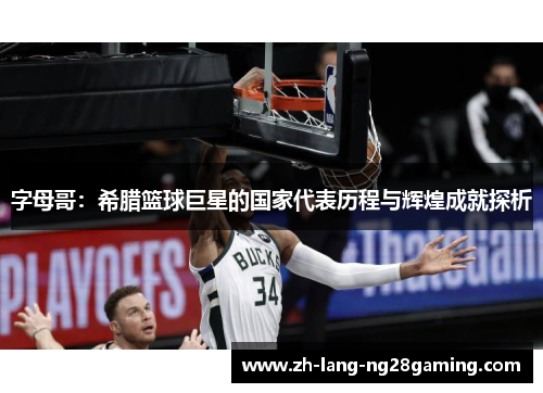 字母哥:希腊篮球巨星的国家代表历程与辉煌成就探析 字母哥:希腊篮球巨星的国家代表历程与辉煌成就探析