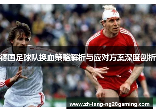 德国足球队换血策略解析与应对方案深度剖析 德国足球队换血策略解析与应对方案深度剖析