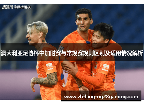 澳大利亚足协杯中加时赛与常规赛规则区别及适用情况解析