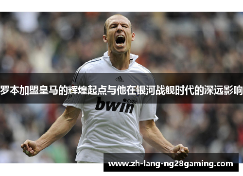 罗本加盟皇马的辉煌起点与他在银河战舰时代的深远影响 罗本加盟皇马的辉煌起点与他在银河战舰时代的深远影响