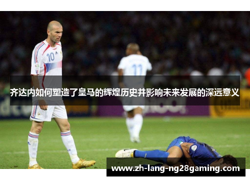 齐达内如何塑造了皇马的辉煌历史并影响未来发展的深远意义