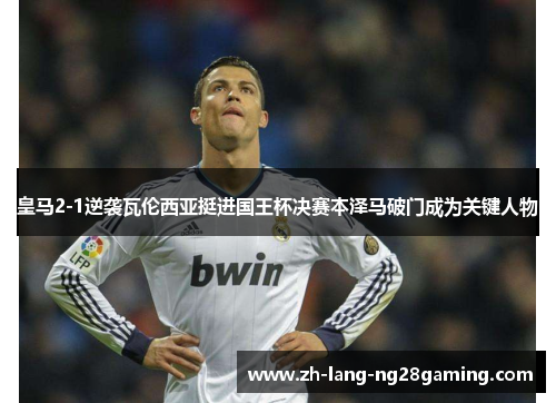 皇马2-1逆袭瓦伦西亚挺进国王杯决赛本泽马破门成为关键人物
