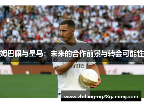 姆巴佩与皇马:未来的合作前景与转会可能性 姆巴佩与皇马:未来的合作前景与转会可能性