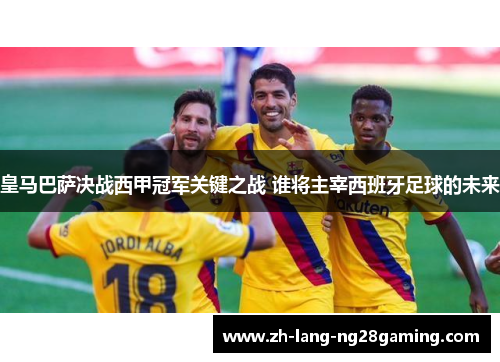 皇马巴萨决战西甲冠军关键之战 谁将主宰西班牙足球的未来