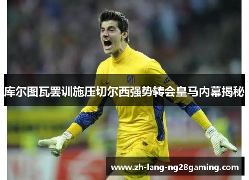 库尔图瓦罢训施压切尔西强势转会皇马内幕揭秘