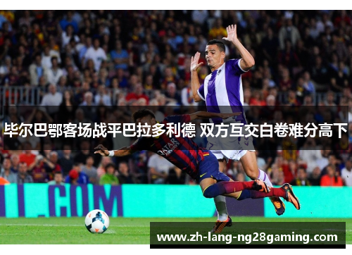 毕尔巴鄂客场战平巴拉多利德 双方互交白卷难分高下