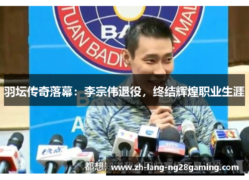 羽坛传奇落幕：李宗伟退役，终结辉煌职业生涯