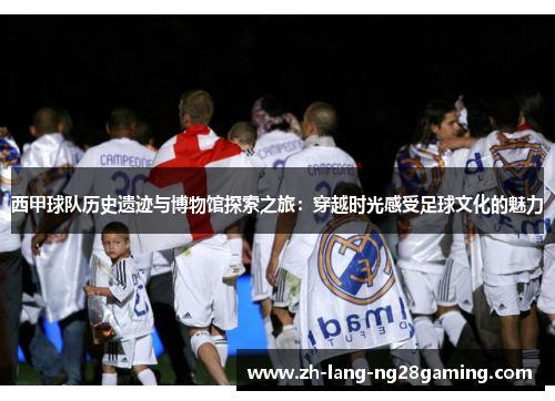 西甲球队历史遗迹与博物馆探索之旅：穿越时光感受足球文化的魅力