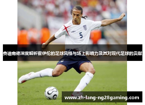 费迪南德深度解析霍伊伦的足球风格与场上影响力及其对现代足球的贡献