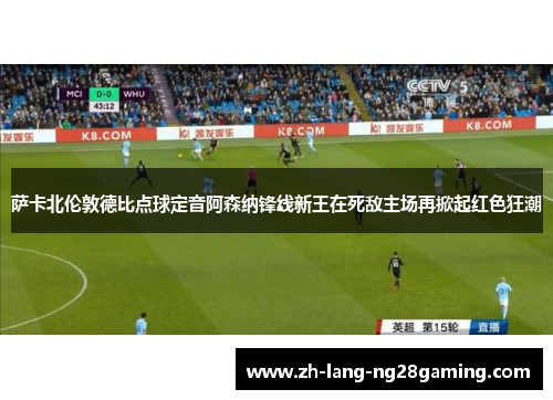 萨卡北伦敦德比点球定音阿森纳锋线新王在死敌主场再掀起红色狂潮