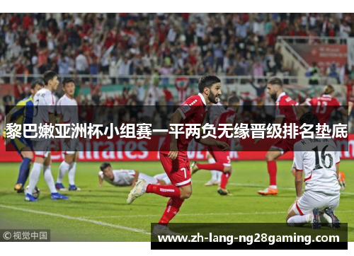 黎巴嫩亚洲杯小组赛一平两负无缘晋级排名垫底 黎巴嫩亚洲杯小组赛一平两负无缘晋级排名垫底