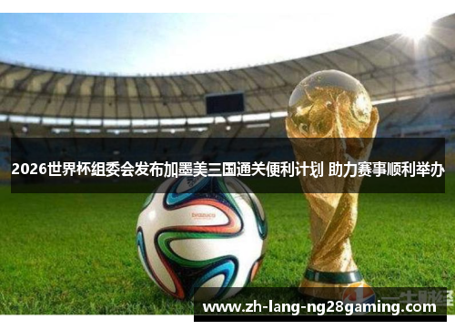 2026世界杯组委会发布加墨美三国通关便利计划 助力赛事顺利举办