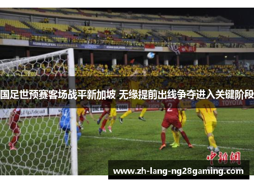 国足世预赛客场战平新加坡 无缘提前出线争夺进入关键阶段 国足世预赛客场战平新加坡 无缘提前出线争夺进入关键阶段