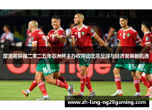 摩洛哥获得二零二五年非洲杯主办权带动北非足球与经济发展新机遇 摩洛哥获得二零二五年非洲杯主办权带动北非足球与经济发展新机遇